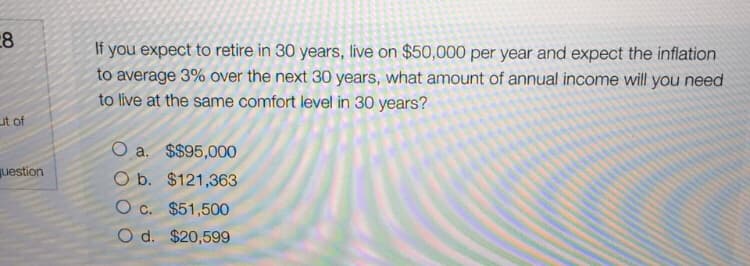 If you expect to retire in 30 years, live on $50,000 per year and expect the inflation
to average 3% over the next 30 years, what amount of annual income will you need
to live at the same comfort level in 30 years?
ut of
O a. $$95,000
uestion
O b. $121,363
O c. $51,500
O d. $20,599
