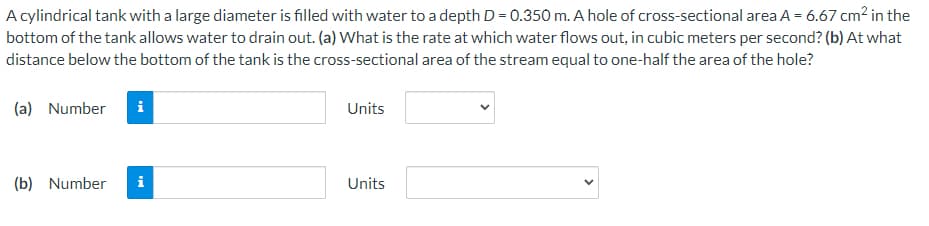 A cylindrical tank with a large diameter is filled with water to a depth D = 0.350 m. A hole of cross-sectional area A = 6.67 cm2 in the
bottom of the tank allows water to drain out. (a) What is the rate at which water flows out, in cubic meters per second? (b) At what
distance below the bottom of the tank is the cross-sectional area of the stream equal to one-half the area of the hole?
(a) Number
i
Units
(b) Number
i
Units
