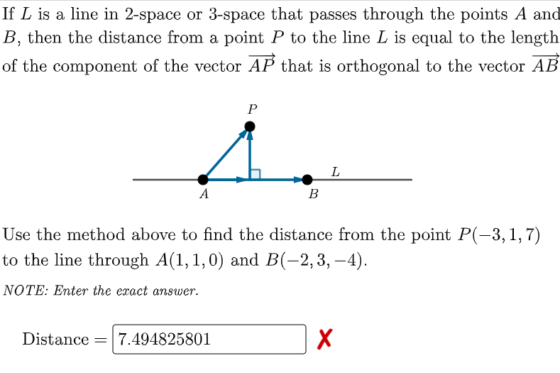 If L is a line in 2-space or 3-space that passes through the points A and
B, then the distance from a point P to the line L is equal to the length
of the component of the vector AP that is orthogonal to the vector AB
P
A
В
Use the method above to find the distance from the point P(-3,1,7)
to the line through A(1,1,0) and B(-2,3, –4).
NOTE: Enter the exact answer.
Distance = 7.494825801
