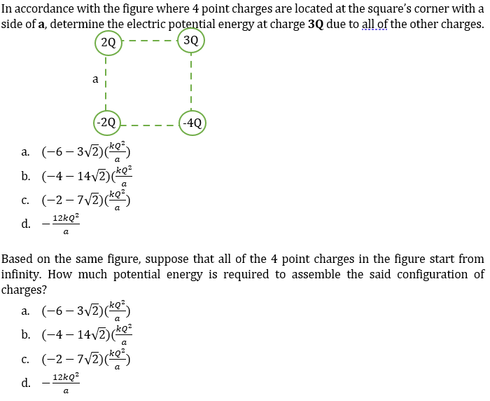 In accordance with the figure where 4 point charges are located at the square's corner with a
side of a, determine the electric potential energy at charge 3Q due to all of the other charges.
20
30
(-2Q)
-4Q
a. (-6– 3V2)()
b. (-4-14/2)(kе
c. (-2 – 7V2)(*
a
d.
- 12kQ?
a
Based on the same figure, suppose that all of the 4 point charges in the figure start from
infinity. How much potential energy is required to assemble the said configuration of
charges?
a. (-6– 3v2)()
b. (-4 – 14/2)(e
c. (-2-72)()
kQ?
a
d.
12kQ?
a
