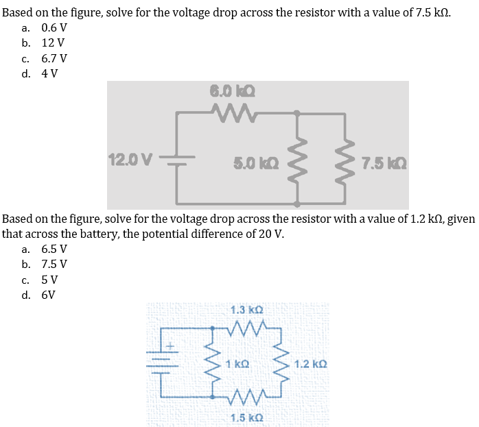 Based on the figure, solve for the voltage drop across the resistor with a value of 7.5 kN.
а.
0.6 V
b. 12 V
С.
6.7 V
d. 4 V
6.0 kQ
12.0 V
5.0 kQ
7.5 ka
Based on the figure, solve for the voltage drop across the resistor with a value of 1.2 kN, given
that across the battery, the potential difference of 20 V.
а. 6.5 V
b. 7.5 V
С.
5 V
d. 6V
1.3 kQ
1 kQ
1.2 kQ
1.5 kQ
