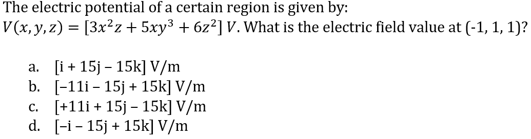 The electric potential of a certain region is given by:
V (x, y, z) = [3x²z + 5xy³ + 6z²] V. What is the electric field value at (-1, 1, 1)?
a. [i+ 15j – 15k] V/m
b. [-11i - 15j + 15k] V/m
c. [+11i + 15j – 15k] V/m
d. [-i- 15j + 15k] V/m
