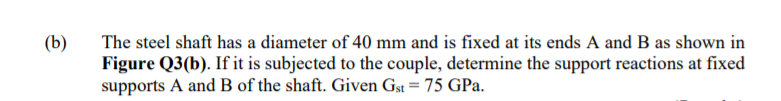(b)
The steel shaft has a diameter of 40 mm and is fixed at its ends A and B as shown in
Figure Q3(b). If it is subjected to the couple, determine the support reactions at fixed
supports A and B of the shaft. Given Gst = 75 GPa.
