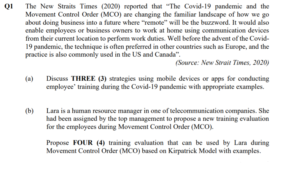 Q1
The New Straits Times (2020) reported that "The Covid-19 pandemic and the
Movement Control Order (MCO) are changing the familiar landscape of how we go
about doing business into a future where "remote" will be the buzzword. It would also
enable employees or business owners to work at home using communication devices
from their current location to perform work duties. Well before the advent of the Covid-
19 pandemic, the technique is often preferred in other countries such as Europe, and the
practice is also commonly used in the US and Canada".
(Source: New Strait Times, 2020)
Discuss THREE (3) strategies using mobile devices or apps for conducting
employee' training during the Covid-19 pandemic with appropriate examples.
(а)
(b)
Lara is a human resource manager in one of telecommunication companies. She
had been assigned by the top management to propose a new training evaluation
for the employees during Movement Control Order (MCO).
Propose FOUR (4) training evaluation that can be used by Lara during
Movement Control Order (MCO) based on Kirpatrick Model with examples.
