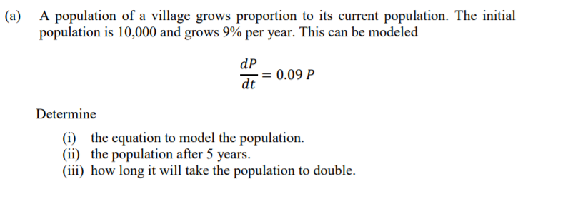 (a)
A population of a village grows proportion to its current population. The initial
population is 10,000 and grows 9% per year. This can be modeled
dP
= 0.09 P
dt
Determine
(i) the equation to model the population.
(ii) the population after 5 years.
(iii) how long it will take the population to double.
