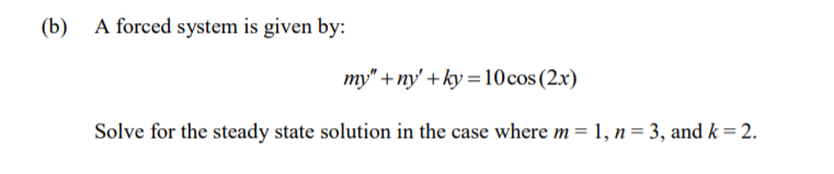 (b)
A forced system is given by:
my" +ny' + ky = 10cos (2x)
Solve for the steady state solution in the case where m = 1, n = 3, and k = 2.
