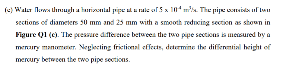 (c) Water flows through a horizontal pipe at a rate of 5 x 104 m³/s. The pipe consists of two
sections of diameters 50 mm and 25 mm with a smooth reducing section as shown in
Figure Q1 (c). The pressure difference between the two pipe sections is measured by a
mercury manometer. Neglecting frictional effects, determine the differential height of
mercury between the two pipe sections.
