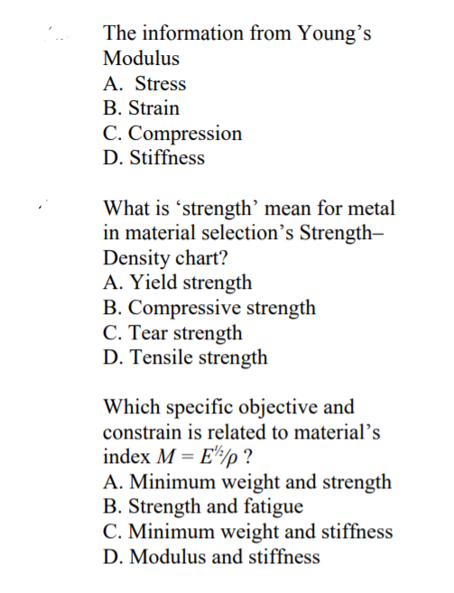 The information from Young's
Modulus
A. Stress
B. Strain
C. Compression
D. Stiffness
What is 'strength' mean for metal
in material selection's Strength-
Density chart?
A. Yield strength
B. Compressive strength
C. Tear strength
D. Tensile strength
Which specific objective and
constrain is related to material's
index M = E'/p ?
A. Minimum weight and strength
B. Strength and fatigue
C. Minimum weight and stiffness
D. Modulus and stiffness
