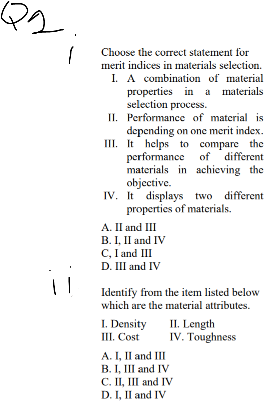 Choose the correct statement for
merit indices in materials selection.
I. A combination of material
properties in
selection process.
a materials
II. Performance of material is
depending on one merit index.
III. It helps to compare the
performance
materials in achieving the
objective.
IV. It displays two different
properties of materials.
of different
А. I and II
B. I, II and IV
C, I and III
D. III and IV
Identify from the item listed below
which are the material attributes.
I. Density
III. Cost
II. Length
IV. Toughness
A. I, II and III
B. I, III and IV
С. П, I and IV
D. I, II and IV
