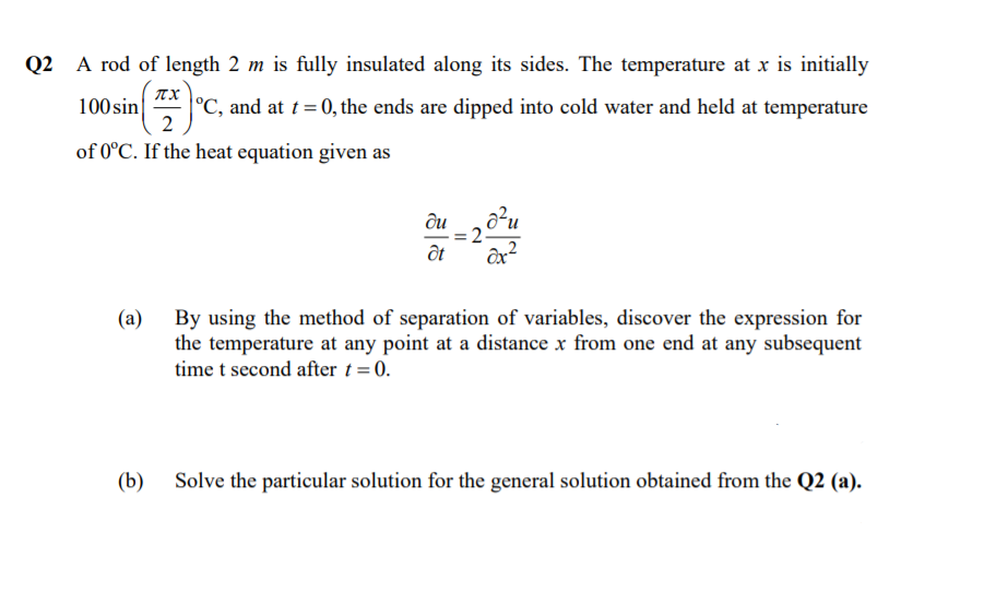 Q2 A rod of length 2 m is fully insulated along its sides. The temperature at x is initially
TX
100 sin
°C, and at t= 0, the ends are dipped into cold water and held at temperature
2
of 0°C. If the heat equation given as
ди
By using the method of separation of variables, discover the expression for
the temperature at any point at a distance x from one end at any subsequent
time t second after t = 0.
(a)
(b)
Solve the particular solution for the general solution obtained from the Q2 (a).
