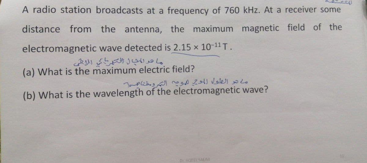 A radio station broadcasts at a frequency of 760 kHz. At a receiver some
distance from the antenna, the maximum magnetic field of the
wave detected is 2.15 x 10-¹¹ T.
electromagnetic
(a) What is the maximum electric field?
(b) What is the wavelength of the electromagnetic wave?
Dr AQEEL SALIM
ما هو المجال الكهرباكي الأمي
ما هو الطول الموجي للمومة الترومقناصية