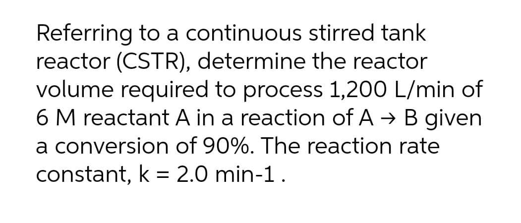 Referring to a continuous stirred tank
reactor (CSTR), determine the reactor
volume required to process 1,200 L/min of
6 M reactant A in a reaction of A → B given
a conversion of 90%. The reaction rate
constant, k = 2.0 min-1.
