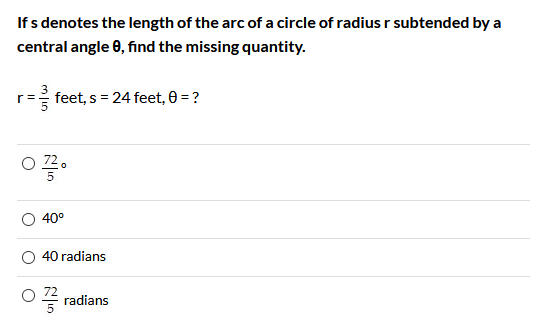 If s denotes the length of the arc of a circle of radius r subtended by a
central angle 0, find the missing quantity.
feet, s = 24 feet, 0 = ?
40°
40 radians
O4 radians
