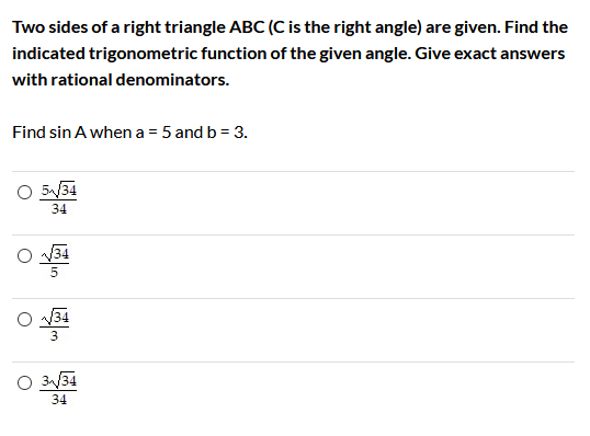 Two sides of a right triangle ABC (C is the right angle) are given. Find the
indicated trigonometric function of the given angle. Give exact answers
with rational denominators.
Find sin A when a = 5 and b = 3.
O 5/34
34
34
O 34
3
O 3/34
34
