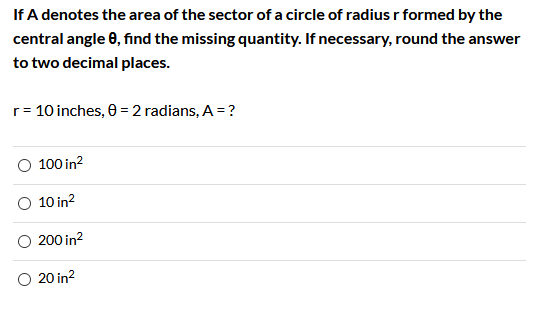 If A denotes the area of the sector of a circle of radius r formed by the
central angle 0, find the missing quantity. If necessary, round the answer
to two decimal places.
r= 10 inches, 0 = 2 radians, A = ?
100 in?
10 in?
200 in?
O 20 in?
