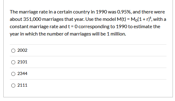 The marriage rate in a certain country in 1990 was 0.95%, and there were
about 351,000 marriages that year. Use the model M(t) = Mo(1+r)*, with a
constant marriage rate and t= 0 corresponding to 1990 to estimate the
year in which the number of marriages will be 1 million.
O 2002
O 2101
O 2344
O 2111
