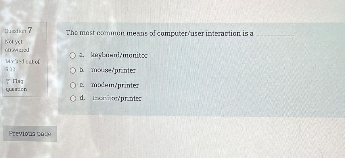 Question 7
The most common means of computer/user interaction is a
Not yet
answered
a. keyboard/monitor
Marked out of
b. mouse/printer
5.00
P Flag
O c. modem/printer
question
d.
monitor/printer
Previous page
