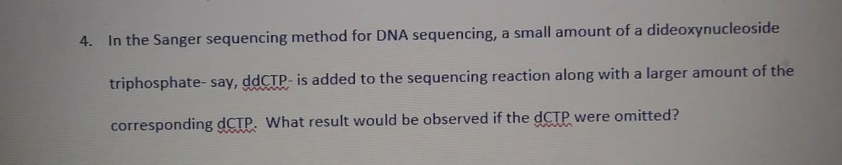 4. In the Sanger sequencing method for DNA sequencing, a small amount of a dideoxynucleoside
triphosphate- say, ddCTP- is added to the sequencing reaction along with a larger amount of the
corresponding dCTP. What result would be observed if the dCTP were omitted?
