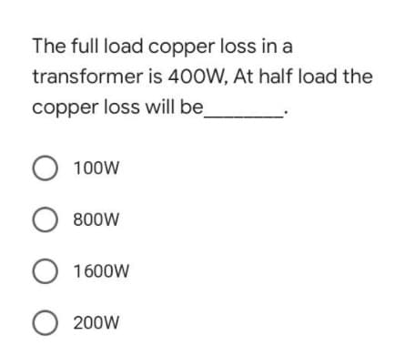 The full load copper loss in a
transformer is 400W, At half load the
copper loss will be
O 100W
O 800W
O 1600W
O 200W
