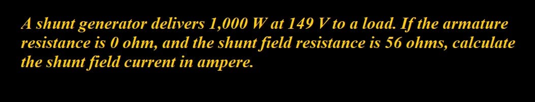 A shunt generator delivers 1,000 W at 149 V to a load. If the armature
resistance is 0 ohm, and the shunt field resistance is 56 ohms, calculate
the shunt field current in ampere.

