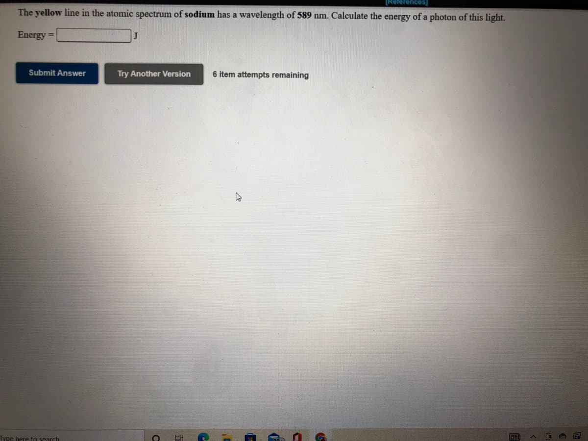 [References
The yellow line in the atomic spectrum of sodium has a wavelength of 589 nm. Calculate the energy of a photon of this light.
Energy =
J
Submit Answer
Try Another Version
6 item attempts remaining
Type here to search

