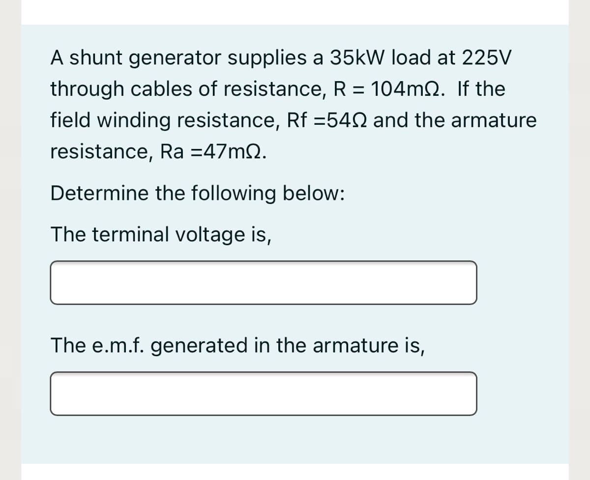 A shunt generator supplies a 35kW load at 225V
through cables of resistance, R = 104MN. If the
field winding resistance, Rf =54N and the armature
resistance, Ra =47m2.
Determine the following below:
The terminal voltage is,
The e.m.f. generated in the armature is,
