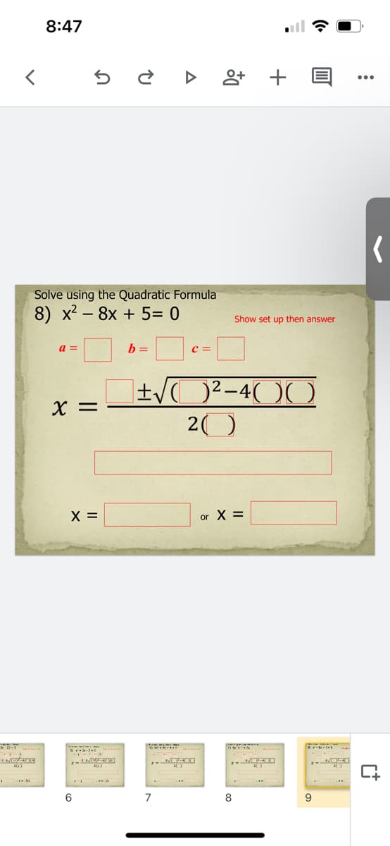 8:47
Solve using the Quadratic Formula
8) x2 - 8x + 5= 0
Show set up then answer
a =
b =
c =
X =
20
X =
or X =
6
7
8
9
