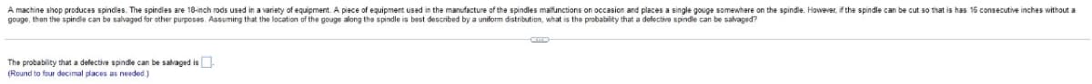 A machine shop produces spindles. The spindles are 18-inch rods used in a variety of equipment. A piece of equipment used in the manufacture of the spindles malfunctions on occasion and places a single gouge somewhere on the spindle. However, if the spindle can be cut so that is has 16 consecutive inches without a
gouge, then the spindle can be salvagod for other purposos. Assuming that the location of the gouge along the spindle is bast described by a uniform distribution, what is the probability that a defectivo spindle can be salvaged?
The probability that a defective spindle can be salvaged is-
(Round to four docimal places as needed.)
