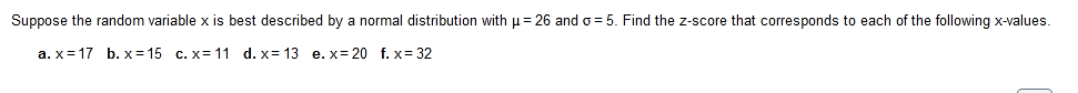 Suppose the random variable x is best described by a normal distribution with p = 26 and o = 5. Find the z-score that corresponds to each of the following x-values.
a. x= 17 b. x = 15 c. x= 11 d. x= 13 e. x= 20 f. x= 32
