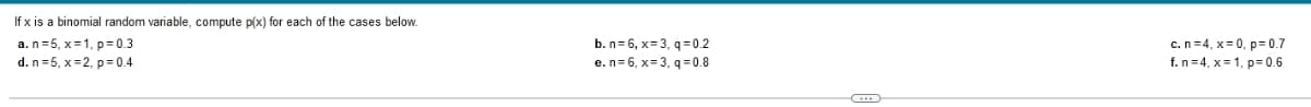 If x is a binomial random variable, compute p(x) for each of the cases below.
a. n=5, x=1, p= 0.3
d. n=5, x=2, p= 0.4
b. n= 6, x= 3, q = 0.2
e.n=6, x= 3, q =0.8
c.n =4, x= 0, p= 0.7
f. n=4, x= 1, p= 0.6
