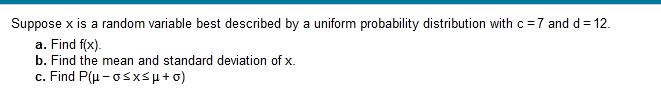 Suppose x is a random variable best described by a uniform probability distribution with c=7 and d= 12.
a. Find f(x).
b. Find the mean and standard deviation of x.
c. Find P(μ-σ< x< μ + σ)
