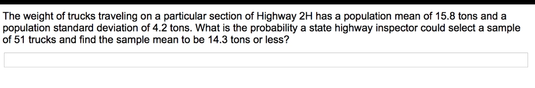 The weight of trucks traveling on a particular section of Highway 2H has a population mean of 15.8 tons and a
population standard deviation of 4.2 tons. What is the probability a state highway inspector could select a sample
of 51 trucks and find the sample mean to be 14.3 tons or less?