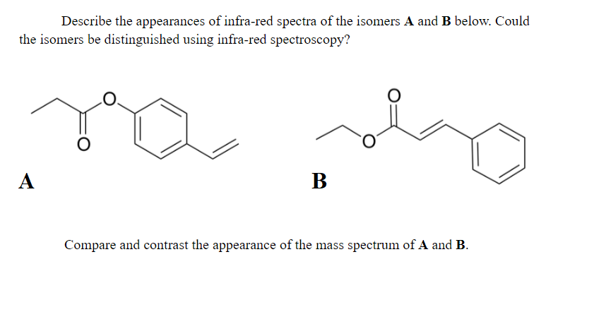 Describe the appearances of infra-red spectra of the isomers A and B below. Could
the isomers be distinguished using infra-red spectroscopy?
А
В
Compare and contrast the appearance of the mass spectrum of A and B.
