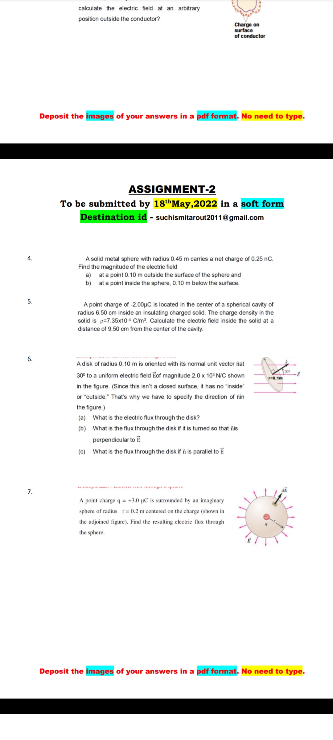 calculate the electric field at an arbitrary
position outside the conductor?
Charge on
surface
of conductor
Deposit the images of your answers in a pdf format. No need to type.
ASSIGNMENT-2
To be submitted by 18thMay,2022 in a soft form
Destination id - suchismitarout2011@gmail.com
4.
A solid metal sphere with radius 0.45 m carries a net charge of 0.25 nC.
Find the magnitude of the electric field
a) at a point 0.10 m outside the surface of the sphere and
b) at a point inside the sphere, 0.10 m below the surface.
5.
A point charge of -2.00µC is located in the center of a spherical cavity of
radius 6.50 cm inside an insulating charged solid. The charge density in the
solid is p=7.35x10-4 C/m³. Calculate the electric field inside the solid at a
distance of 9.50 cm from the center of the cavity.
6.
A disk of radius 0.10 m is oriented with its normal unit vector îñat
30
30° to a uniform electric field Eof magnitude 2.0 x 10³ N/C shown
r=0,1m
in the figure. (Since this isn't a closed surface, it has no "inside"
or "outside." That's why we have to specify the direction of îñin
the figure.)
(a)
What is the electric flux through the disk?
(b)
What is the flux through the disk if it is turned so that înis
perpendicular to E
(c)
What is the flux through the disk if în is parallel to E
7.
A point charge q = +3.0 µC is surrounded by an imaginary
sphere of radius r= 0.2 m centered on the charge (shown in
the adjoined figure). Find the resulting electric flux through
the sphere.
Deposit the images of your answers in a pdf format. No need to type.
