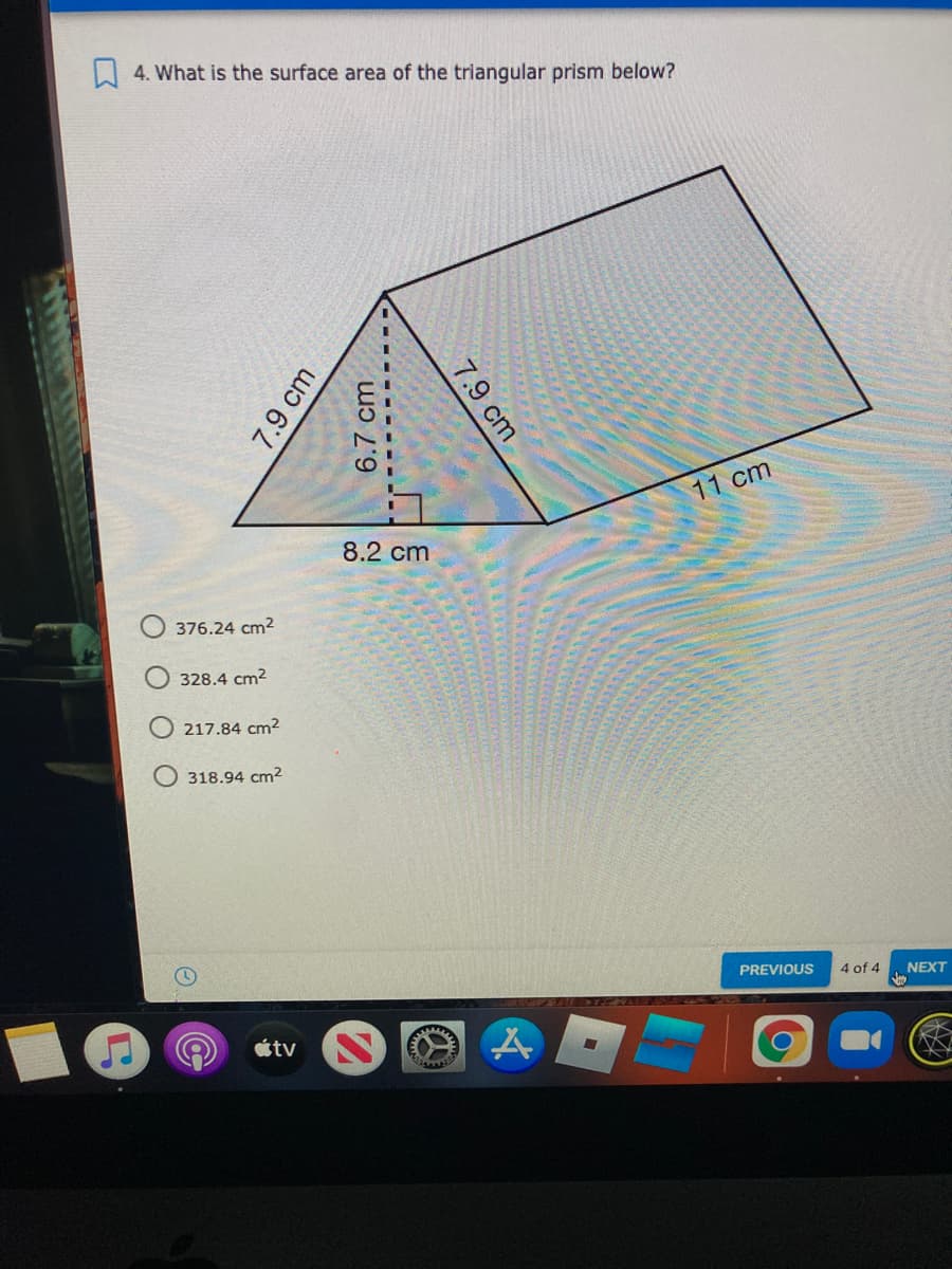 A 4. What is the surface area of the triangular prism below?
11 cm
8.2 cm
376.24 cm2
328.4 cm2
217.84 cm2
318.94 cm2
PREVIOUS
4 of 4
NEXT
tv
7.9 cm
6.7 cm
7.9 cm

