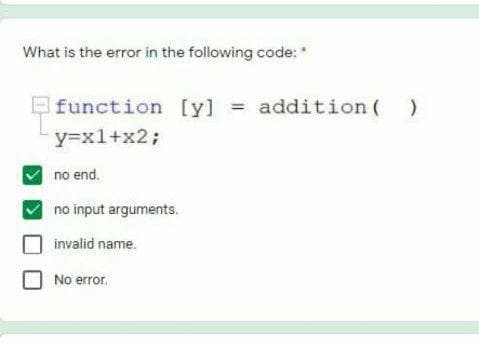 What is the error in the following code: *
function [y] =
addition ( )
%3D
y=x1+x2%3B
no end.
no input arguments.
invalid name.
No error.
