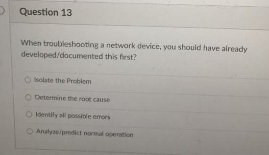 Question 13
When troubleshooting a network device, you should have already
developed/documented this first?
Isolate the Problem
O Determine the root cause
Identify all possible errors
O Analyze/predict normal operation
