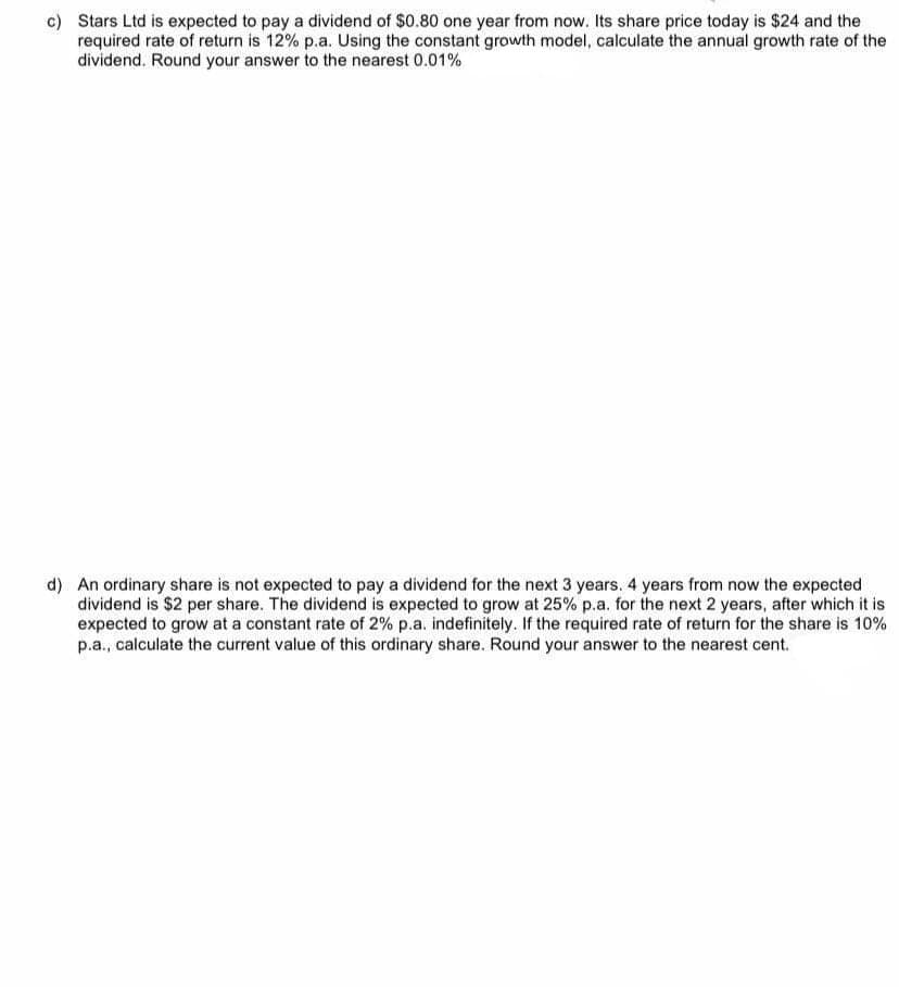 c) Stars Ltd is expected to pay a dividend of $0.80 one year from now. Its share price today is $24 and the
required rate of return is 12% p.a. Using the constant growth model, calculate the annual growth rate of the
dividend. Round your answer to the nearest 0.01%
d) An ordinary share is not expected to pay a dividend for the next 3 years. 4 years from now the expected
dividend is $2 per share. The dividend is expected to grow at 25% p.a. for the next 2 years, after which it is
expected to grow at a constant rate of 2% p.a. indefinitely. If the required rate of return for the share is 10%
p.a., calculate the current value of this ordinary share. Round your answer to the nearest cent.
