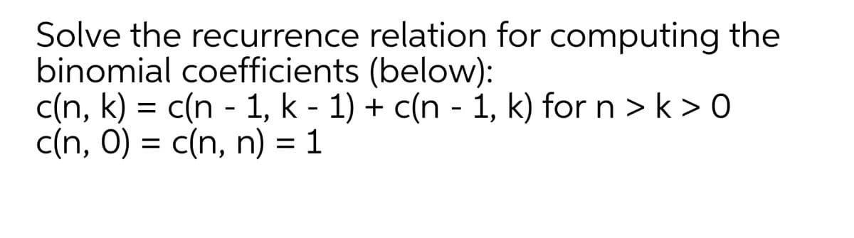 Solve the recurrence relation for computing the
binomial coefficients (below):
c(n, k) = c(n - 1, k - 1) + c(n - 1, k) for n > k > 0
c(n, 0) = c(n, n) = 1
