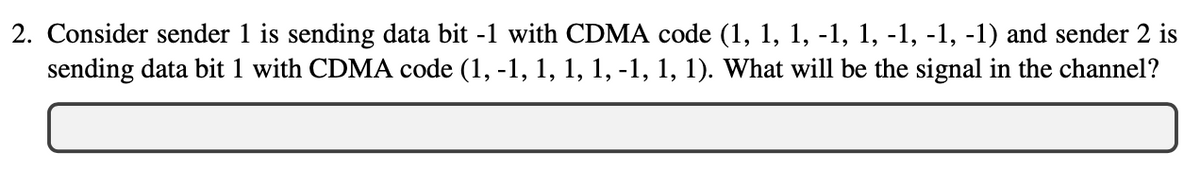 2. Consider sender 1 is sending data bit -1 with CDMA code (1, 1, 1, -1, 1, -1, -1, -1) and sender 2 is
sending data bit 1 with CDMA code (1, -1, 1, 1, 1, -1, 1, 1). What will be the signal in the channel?
