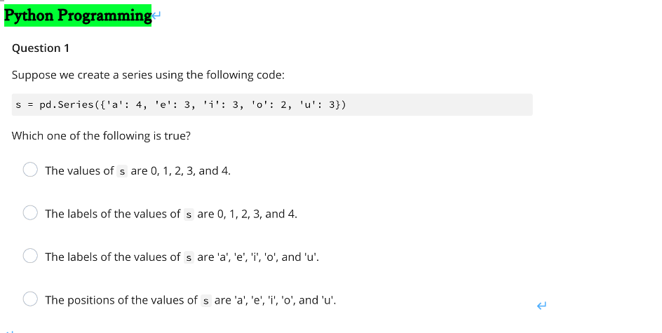 Python Programming
Question 1
Suppose we create a series using the following code:
s = pd. Series({'a': 4, 'e': 3, 'i': 3, 'o': 2, 'u': 3})
Which one of the following is true?
The values of s are 0, 1, 2, 3, and 4.
The labels of the values of s are 0, 1, 2, 3, and 4.
The labels of the values of s are 'a', 'e', 'i', 'o', and 'u'.
The positions of the values of s are 'a', 'e', 'i', 'o', and 'u'.
