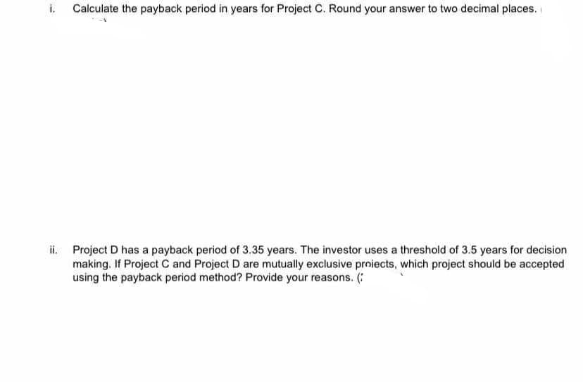 i.
Calculate the payback period in years for Project C. Round your answer to two decimal places.
ii. Project D has a payback period of 3.35 years. The investor uses a threshold of 3.5 years for decision
making. If Project C and Project D are mutually exclusive proiects, which project should be accepted
using the payback period method? Provide your reasons. (:
