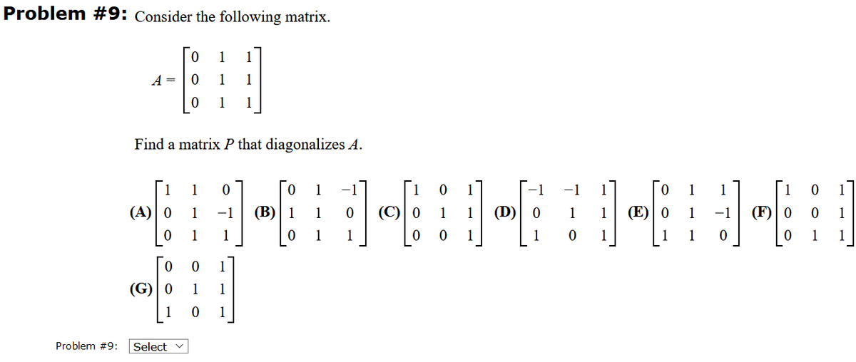 Problem #9: Consider the following matrix.
1
1
A =
1
1
1
1
Find a matrix P that diagonalizes A.
[1
(F)| 0
1
1
-1
1
1
1
(A) 0
1
-1
(В)
1
(D)
1
(E)
1
1
1
1
1
1
1
1
1
1
1
(G) 0
1
1
1
Problem #9:
Select
1.
