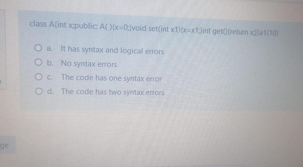 class Alint xpublic: A(){x=0;}void set(int x1){x=x:Jint get0freturn xlla1(10)
O a. It has syntax and logical errors
O b. No syntax errors
The code has one syntax error
O d. The code has two syntax errors
ge
