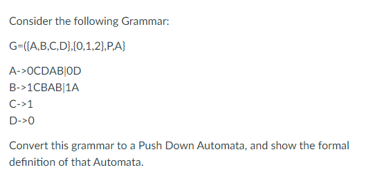 Consider the following Grammar:
G={{A,B,C,D},{0,1,2},P,A}
A->0CDAB|OD
B->1CBAB|1A
C->1
D->0
Convert this grammar to a Push Down Automata, and show the formal
definition of that Automata.
