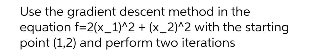 Use the gradient descent method in the
equation f=2(x_1)^2 + (x_2)^2 with the starting
point (1,2) and perform two iterations
