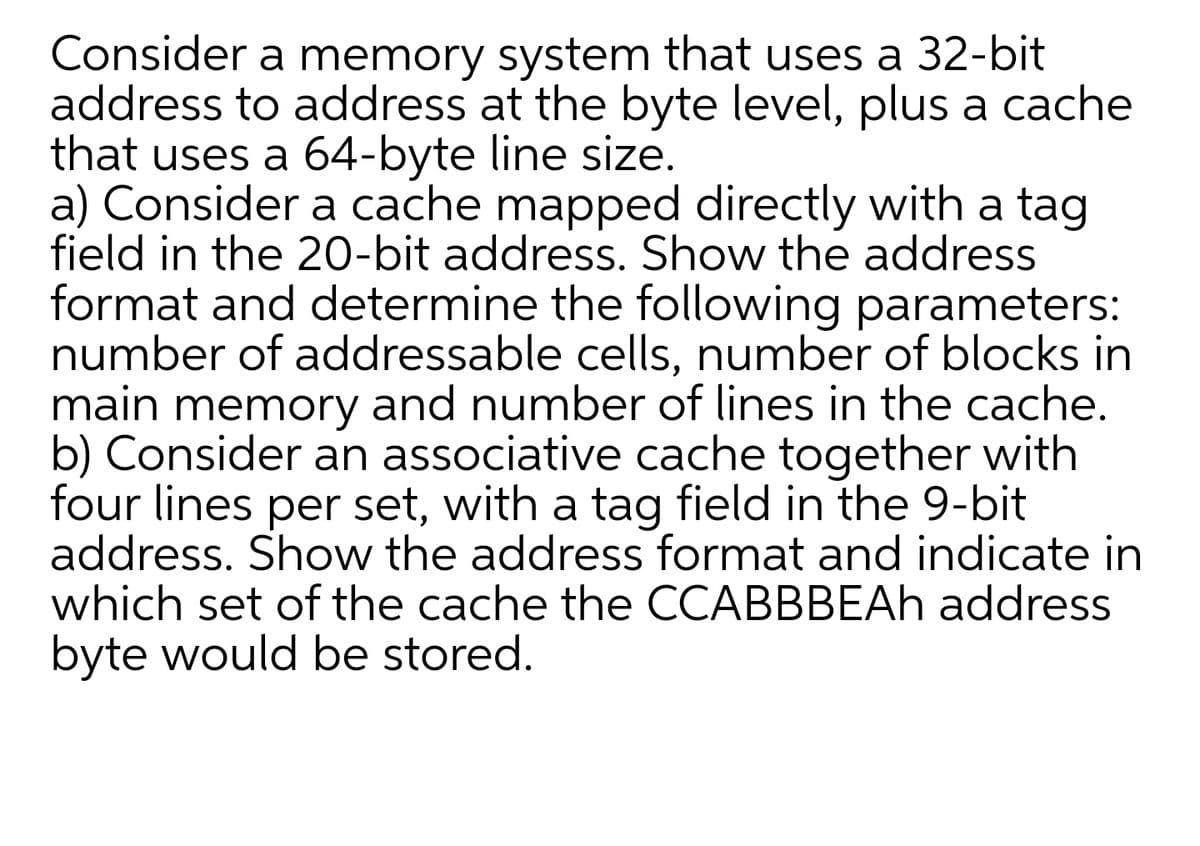 Consider a memory system that uses a 32-bit
address to address at the byte level, plus a cache
that uses a 64-byte line size.
a) Consider a cache mapped directly with a tag
field in the 20-bit address. Show the address
format and determine the following parameters:
number of addressable cells, number of blocks in
main memory and number of lines in the cache.
b) Consider an associative cache together with
four lines per set, with a tag field in the 9-bit
address. Show the address format and indicate in
which set of the cache the CCABBBEAH address
byte would be stored.
