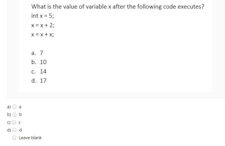 What is the value of variable x after the following code executes?
int x = 5;
X = x + 2;
X = x + X;
а. 7
b. 10
С. 14
d. 17
a)
a
b)
d)
Leave blank
c)
