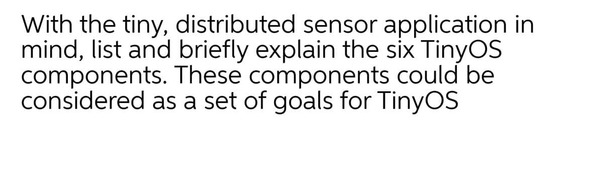 With the tiny, distributed sensor application in
mind, list and briefly explain the six TinyOS
components. These components could be
considered as a set of goals for TinyOS
