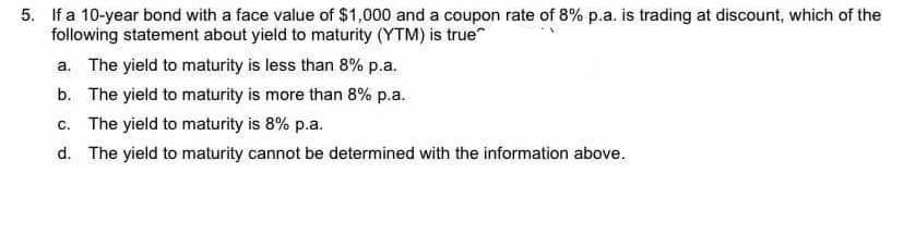 5. If a 10-year bond with a face value of $1,000 and a coupon rate of 8% p.a. is trading at discount, which of the
following statement about yield to maturity (YTM) is true
a. The yield to maturity is less than 8% p.a.
b. The yield to maturity is more than 8% p.a.
c. The yield to maturity is 8% p.a.
d. The yield to maturity cannot be determined with the information above.
